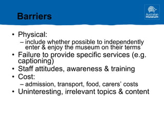 Physical: include whether possible to independently enter & enjoy the museum on their terms Failure to provide specific services (e.g. captioning) Staff attitudes, awareness & training Cost: admission, transport, food, carers’ costs Uninteresting, irrelevant topics & content Barriers 