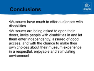 Conclusions Museums have much to offer audiences with disabilities Museums are being asked to open their doors, invite people with disabilities in and let them enter independently, assured of good access, and with the chance to make their own choices about their museum experience in a respectful, enjoyable and stimulating environment 