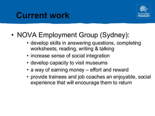 NOVA Employment Group (Sydney): develop skills in answering questions, completing worksheets, reading, writing & talking increase sense of social integration develop capacity to visit museums a way of earning money – effort and reward provide trainees and job coaches an enjoyable, social experience that will encourage them to return Current work 