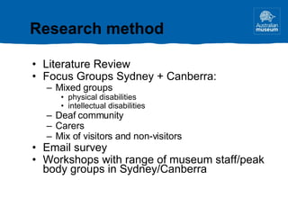 Literature Review Focus Groups Sydney + Canberra: Mixed groups physical disabilities intellectual disabilities Deaf community Carers Mix of visitors and non-visitors Email survey Workshops with range of museum staff/peak body groups in Sydney/Canberra Research method 