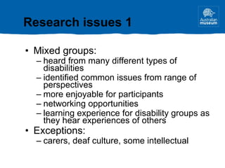 Mixed groups: heard from many different types of disabilities identified common issues from range of perspectives more enjoyable for participants networking opportunities learning experience for disability groups as they hear experiences of others  Exceptions: carers, deaf culture, some intellectual Research issues 1 