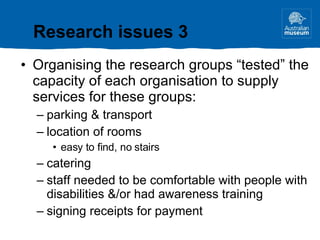 Organising the research groups “tested” the capacity of each organisation to supply services for these groups: parking & transport location of rooms easy to find, no stairs catering staff needed to be comfortable with people with disabilities &/or had awareness training signing receipts for payment Research issues 3 
