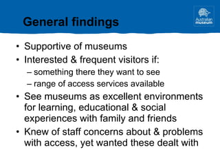 Supportive of museums Interested & frequent visitors if: something there they want to see range of access services available See museums as excellent environments for learning, educational & social experiences with family and friends Knew of staff concerns about & problems with access, yet wanted these dealt with General findings 