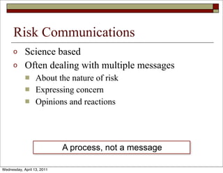 Risk Communications
      o     Science based
      o     Often dealing with multiple messages
            n    About the nature of risk
            n    Expressing concern
            n    Opinions and reactions




                            A process, not a message

Wednesday, April 13, 2011
 