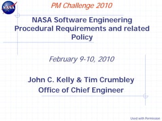 PM Challenge 2010
    NASA Software Engineering
Procedural Requirements and related
              Policy


        February 9-10, 2010

   John C. Kelly & Tim Crumbley
      Office of Chief Engineer


                              Used with Permission
 