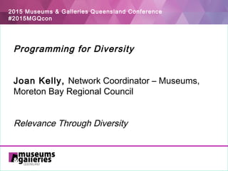 2015 Museums & Galleries Queensland Conference
#2015MGQcon
Programming for Diversity
 
 
Joan Kelly, Network Coordinator – Museums,
Moreton Bay Regional Council
Relevance Through Diversity
 