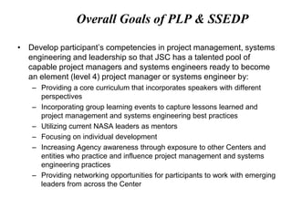 Overall Goals of PLP & SSEDP
• Develop participant’s competencies in project management, systems
engineering and leadership so that JSC has a talented pool of
capable project managers and systems engineers ready to become
an element (level 4) project manager or systems engineer by:
– Providing a core curriculum that incorporates speakers with different
perspectives
– Incorporating group learning events to capture lessons learned and
project management and systems engineering best practices
– Utilizing current NASA leaders as mentors
– Focusing on individual development
– Increasing Agency awareness through exposure to other Centers and
entities who practice and influence project management and systems
engineering practices
– Providing networking opportunities for participants to work with emerging
leaders from across the Center
 
