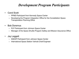 Development Program Participants
• Carol Scott
– PPMD Participant from Kennedy Space Center
– Developing the Program Integration Office for the Constellation Space
Transportation Planning Office
• Bob Doremus
– PLP Participant from Johnson Space Center
– Manager of the Space Shuttle Program Safety and Mission Assurance Office
• Jay Leggett
– SSEDP Participant from Johnson Space Center
– International Space Station Vehicle Chief Engineer
 