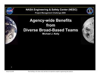 NASA Engineering & Safety Center (NESC)
                                 Project Management Challenge 2009



                    Agency-wide Benefits
                            from
                 Diverse Broad-Based Teams
                                               Michael J. Kelly




        1

Kelly 02/24/09     This briefing is for status only and does not represent complete engineering data analysis
 