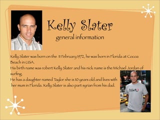 Kelly Slater
                            general information


Kelly Slater was born on the 11 February 1972, he was born in Florida at Cocoa
Beach in USA.
His birth name was robert Kelly Slater and his nick name is the Michael Jordan of
surﬁng.
He has a daughter named Taylor she is 10 years old and lives with
her mum in Florida. Kelly Slater is also part syrian from his dad.