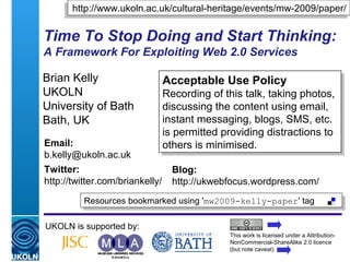 A centre of expertise in digital information management
Time To Stop Doing and Start Thinking:
A Framework For Exploiting Web 2.0 Services
Brian Kelly
UKOLN
University of Bath
Bath, UK
UKOLN is supported by:
This work is licensed under a Attribution-
NonCommercial-ShareAlike 2.0 licence
(but note caveat)
Acceptable Use Policy
Recording of this talk, taking photos,
discussing the content using email,
instant messaging, blogs, SMS, etc.
is permitted providing distractions to
others is minimised.
Acceptable Use Policy
Recording of this talk, taking photos,
discussing the content using email,
instant messaging, blogs, SMS, etc.
is permitted providing distractions to
others is minimised.
Resources bookmarked using 'mw2009-kelly-paper' tagResources bookmarked using 'mw2009-kelly-paper' tag
Email:
b.kelly@ukoln.ac.uk
Twitter:
http://twitter.com/briankelly/
Blog:
http://ukwebfocus.wordpress.com/
http://www.ukoln.ac.uk/cultural-heritage/events/mw-2009/paper/http://www.ukoln.ac.uk/cultural-heritage/events/mw-2009/paper/
 