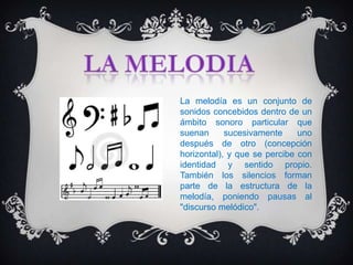 La melodía es un conjunto de
sonidos concebidos dentro de un
ámbito sonoro particular que
suenan      sucesivamente     uno
después de otro (concepción
horizontal), y que se percibe con
identidad y sentido propio.
También los silencios forman
parte de la estructura de la
melodía, poniendo pausas al
"discurso melódico".
 