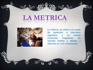 La métrica, se refiere a la pauta
de repetición a intervalos
regulares,    y     en     ciertas
ocasiones     irregulares,      de
sonidos fuertes o débiles y
silencios en una composición.
 