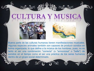 Buena parte de las culturas humanas tienen manifestaciones musicales.
Algunas especies animales también son capaces de producir sonidos en
forma organizada; lo que define a la música de los hombres, pues, no es
tanto el ser una combinación "correcta" (o "armoniosa" o "bella") de
sonidos en el tiempo como el ser una práctica de los seres humanos
dentro de un grupo social determinado.
 