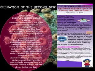 EXPLINATION  OF  THE  SECOND  NEW SPONGIFORM ENCEPHALOPATHY: FATAL INSOMNIA Fatal familial insomnia is one of the transmissible spongiform encephalopathies, neurodegenerative disorders characterized by abnormal protein associated with: the prion protein PrP.   It is manifest personality disorders such as apathy or disinterest, well, have eyestrain, afternoon fever, hypertension, sweating, tearing, tachycardia and tachypnea. Men suffering from impotence. In many cases, these early symptoms are attributed to emotional stress. Characteristically, both insomnia and autonomic hyperactivity progressively worse, patients are deprived of sleep at night and are sleepy during the day . 