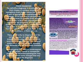 PRION DIAGNOSIS The definitive diagnosis is established by brain biopsy or autopsy showing a spongiform brain tissue (hence this illness is part of spongiform encephalopathy's). However, if it is you want to exclude with certainty a cause of treatable brain disease, brain biopsy to be a risky procedure, and not change the prognosis and treatment should confirm the existence of Creutzfeldt-Jakob, this is not performed routinely. Yes there is a specific pathological study of the brain at autopsy in these patients. There is currently no diagnostic test for certain disease, so it is important to suspect the disease reached a complete examination and a thorough neurological examination and rule out other diseases with dementia who are potentially treatable. Neuroimaging (CT / MRI) or cerebrospinal fluid are usually normal or nonspecific changes. The electroencephalogram may, however, reveal some changes that may suggest the diagnosis 