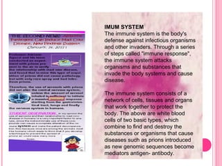 IMUM SYSTEM The immune system is the body's defense against infectious organisms and other invaders. Through a series of steps called "immune response", the immune system attacks organisms and substances that invade the body systems and cause disease. The immune system consists of a network of cells, tissues and organs that work together to protect the body. The above are white blood cells of two basic types, which combine to find and destroy the substances or organisms that cause diseases such as prions introduced as new genomic sequences become mediators antigen- antibody. 