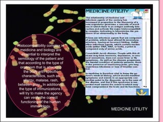 Histocompatibility complex in meidicina and biology are essential to interpret the semiology of the patient and that according to the type of organism that is attacking the body with specific characteristics, such as allergy, malaise, rash, between pray . In addition to the type of immunizations I will try to make the agency can verify the correct functioning of the human immunology. MEDICINE UTILITY 