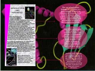 The use of molecular biology as a science is a determinant present on diseases in humans lived in both animals, plants and humans, allowing the proper organization and distribution of each of the components of life. One of the pathologies that explains the evolution in molecular biology is Creutzfeldt Jacob, which is caused by a prion that causes brain disorders and result in death, is ingested through the consumption of meat and milk from sheep. Another study finds the increased technology in the study of pathology is the Fish, is a specialized technique to determine abnormalities in the chromosomes, assuming that the world does not stop and science advances. 