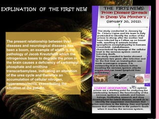 EXPLINATION  OF  THE FIRST NEW The present relationship between liver diseases and neurological diseases has been a boom, an example of which is the pathology of Jacob Kreutzfeldt which the nitrogenous bases to degrade the prion in the brain causes a deficiency of carbamoyl phosphate and ornithine transcarbamylase, indicating an alteration of the urea cycle and therefore an accumulation of cellular nitrogen, hyperammonemia, exacerbating the situation of the patient. 