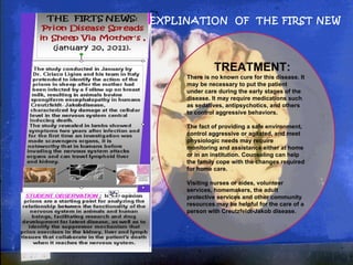 EXPLINATION  OF  THE FIRST NEW TREATMENT: There is no known cure for this disease. It may be necessary to put the patient under care during the early stages of the disease. It may require medications such as sedatives, antipsychotics, and others to control aggressive behaviors. The fact of providing a safe environment, control aggressive or agitated, and meet physiologic needs may require monitoring and assistance either at home or in an institution. Counseling can help the family cope with the changes required for home care. Visiting nurses or aides, volunteer services, homemakers, the adult protective services and other community resources may be helpful for the care of a person with Creutzfeldt-Jakob disease. . 