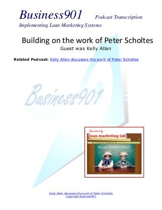 Business901                      Podcast Transcription
  Implementing Lean Marketing Systems


    Building on the work of Peter Scholtes
                          Guest was Kelly Allan

Related Podcast: Kelly Allan discusses the work of Peter Scholtes




                                                Sponsored by




                  Kelly Allan discusses the work of Peter Scholtes
                               Copyright Business901
 