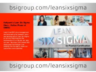 Kellyann's Lean Six Sigma
Diary - Define Phase of
DMAIC
Learn how BSI's top management
are harnessing the powerful tools
and techniques of Lean Six Sigma
to not only help improve the
businesses of our clients, but also
our own. See how LSS trained BSI
employees like Kellyann are
creating the change to make our
customers more satisfied.
 