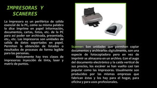 IMPRESORAS Y
SCANERES
La impresora es un periférico de salida
esencial de la PC, como su misma palabra
lo dice imprime en papel información,
documentos, cartas, fotos, etc. de la PC
para así poder ser archivada, presentada,
etc., etc. Las impresoras son unidades de
salida de datos soportados en papel.
Permiten la obtención de listados o
resultados de procesos de forma legible
para las personas.
Básicamente hay tres clases de
impresoras: inyección de tinta, laser y
matriz de puntos.
Scanner: Son unidades que permiten copiar
documentos y archivarlos digitalmente, son una
especie de fotocopiadora pero en vez de
imprimir se almacena en un archivo. Con el auge
del documento electrónico y la caída vertical de
sus precios, los escáner se han vuelto casi tan
popular como las impresoras. Usualmente son
producidos por las mismas empresas que
fabrican éstas y los hay para el hogar, para
oficina y para usos profesionales.
 