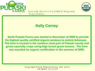 Copyright North Pulaski Farms LLC 2009  all rights reserved Locally Grown Certified Organic Vegetables Kelly Carney   North Pulaski Farms was started in November of 2008 to provide the highest quality certified organic produce to central Arkansas.  The farm is located in the northern most part of Pulaski county and grows specialty crops using high tunnel green houses.  The farm was awarded its organic certification in the summer of 2009. 