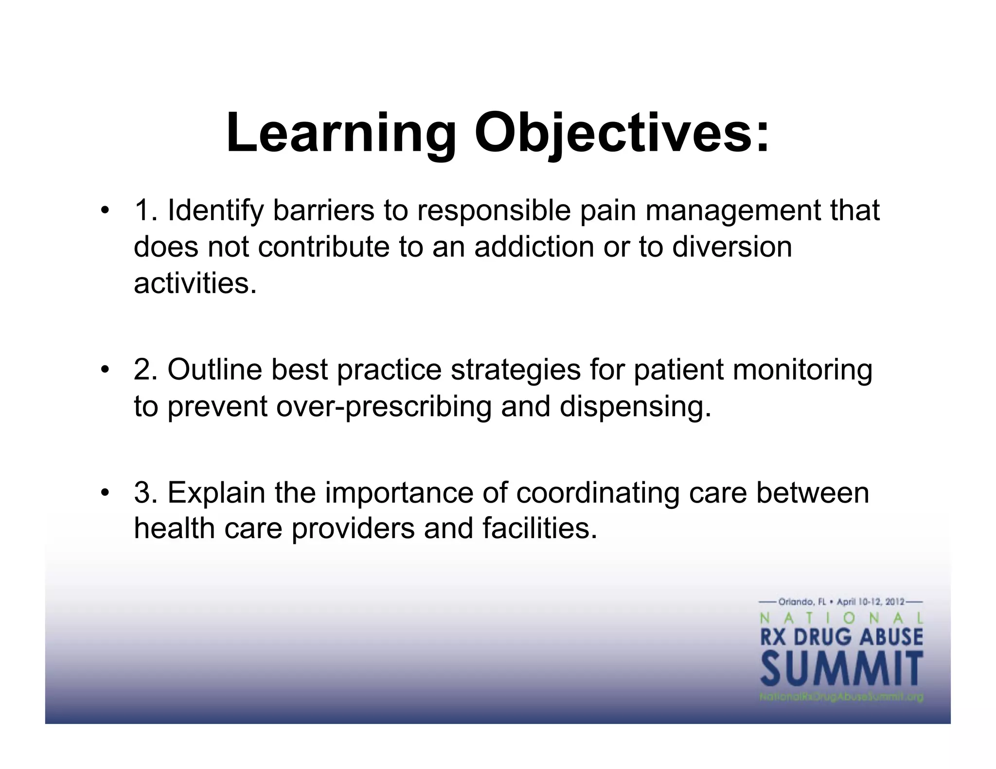Learning Objectives:
•  1. Identify barriers to responsible pain management that
   does not contribute to an addiction or to diversion
   activities.

•  2. Outline best practice strategies for patient monitoring
   to prevent over-prescribing and dispensing.

•  3. Explain the importance of coordinating care between
   health care providers and facilities.
 