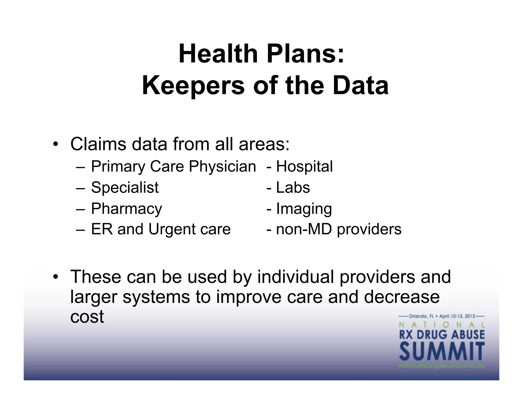 Health Plans:
           Keepers of the Data

•  Claims data from all areas:
  –  Primary Care Physician   - Hospital
  –  Specialist               - Labs
  –  Pharmacy                 - Imaging
  –  ER and Urgent care       - non-MD providers


•  These can be used by individual providers and
   larger systems to improve care and decrease
   cost
 