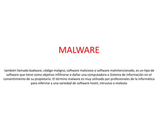 MALWARE
también llamado badware, código maligno, software malicioso o software malintencionado, es un tipo de
software que tiene como objetivo infiltrarse o dañar una computadora o Sistema de información sin el
consentimiento de su propietario. El término malware es muy utilizado por profesionales de la informática
para referirse a una variedad de software hostil, intrusivo o molesto
 