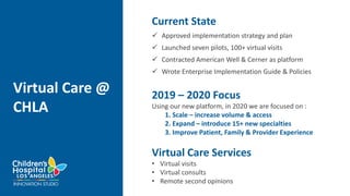 Virtual Care @
CHLA
Current State
 Approved implementation strategy and plan
 Launched seven pilots, 100+ virtual visits
 Contracted American Well & Cerner as platform
 Wrote Enterprise Implementation Guide & Policies
2019 – 2020 Focus
Using our new platform, in 2020 we are focused on :
1. Scale – increase volume & access
2. Expand – introduce 15+ new specialties
3. Improve Patient, Family & Provider Experience
Virtual Care Services
• Virtual visits
• Virtual consults
• Remote second opinions
 