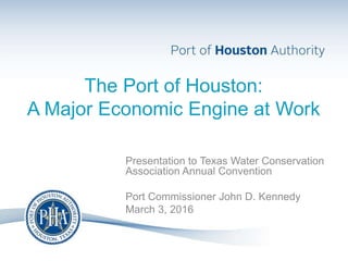 The Port of Houston:
A Major Economic Engine at Work
Presentation to Texas Water Conservation
Association Annual Convention
Port Commissioner John D. Kennedy
March 3, 2016
 