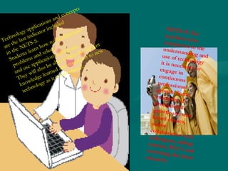 Technology applications and concepts  are the last indicator included  in the NETS-S. Students learn how to troubleshoot problems and select  and use applications effectively.  They will also be able to take the current knowledge learned and transfer it to new technology as it is introduced.  NETS-T: For teachers to be competent in the understanding and use of technology it is necessary to engage in continuous professional growth. Some examples of professional growth are: web based classes, online collaboration with colleagues, college courses, PLC’s and reviewing the latest research. 