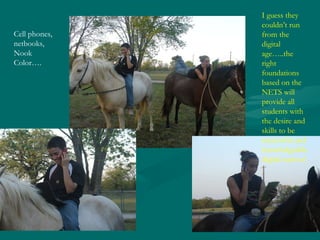 Cell phones, netbooks, Nook Color…. I guess they couldn’t run from the digital age…..the right foundations based on the NETS will provide all students with the desire and skills to be successful and knowledgeable digital natives! 