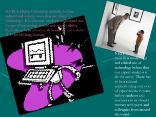 NETS-S: Digital Citizenship includes human, cultural and society issues that are related to technology.  It is essential  students understand that the use of technology comes with responsibility. Students learn to advocate, demonstrate and exhibit skills for life-long learning.   NEST-T : Teachers must first model legal and ethical use of technology before they can expect students to do the same.  There has to be a cultural understanding and level of expectations in place before students and teachers can or should interact with peers and colleagues from around the world.  