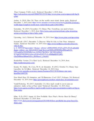 Pixar Company FAQ's. (n.d.). Retrieved December 1, 2019, from
https://web.archive.org/web/20060702123318/http://www.pixar.com/companyinfo/faq/fa
q.htm.
Jordan, A. (2019, May 24). These are the world's most-visited theme parks. Retrieved
December 1, 2019, from https://www.usatoday.com/story/travel/news/2019/05/23/disney-
world-magic-kingdom-world-most-visited-theme-park/1206310001/.
Sorrentino, M. (2019, November 27). Disney Plus: Everything you need to know.
Retrieved December 1, 2019, from https://www.cnet.com/news/disney-plus-streaming-
service-everything-to-know-baby-yoda/.
Upcoming. (n.d.). Retrieved December 14, 2019, from https://www.pixar.com/upcoming.
ScreenCraft. (2017, December 7). Discover What It's Like to Visit Pixar Animation
Studios. Retrieved December 14, 2019, from https://www.huffpost.com/entry/discover-
what-its-like-
to_b_9099188?guccounter=1&guce_referrer=aHR0cHM6Ly93d3cuZ29vZ2xlLmNvbS8
&guce_referrer_sig=AQAAAIUCImqCfaysvyg1SQSyzHTH20QeZDIynaJL36-
USVqqIdZwCB1bPHrRs1yq-s1GW6r7BaYKIy_E4CDS2mH6oF-
ICOigkSb590GMrOrAxhwuzFjkbmF6QVZv4-c490jbpQGFCjM2-
rXoZNR0oa3dRmwN20-i_IEOHcoy7_ZArjOT.
RenderMan Version 23 is Here! (n.d.). Retrieved December 14, 2019, from
https://renderman.pixar.com/.
Krantz, M., Snider, M., Cava, M. D., & Alexander, B. (2012, October 31). Disney buys
Lucasfilm for $4 billion. Retrieved December 14, 2019, from
https://www.usatoday.com/story/money/business/2012/10/30/disney-star-wars-
lucasfilm/1669739/.
How Much Does 3D Animation and 3D Illustration Cost? (2017, February 24). Retrieved
December 14, 2019, from https://getwrightonit.com/how-much-does-3d-animation-cost/.
VandeWettering, M. (2017, September 21). How much would it cost to open an
animation studio as big as Pixar today? Retrieved December 14, 2019, from
https://www.quora.com/How-much-would-it-cost-to-open-an-animation-studio-as-big-as-
Pixar-today.
Kline, D. B. (2015, August 4). How Profitable Have Pixar's Movies Been for Disney?
Retrieved December 15, 2019, from
https://www.fool.com/investing/general/2015/08/04/how-profitable-has-pixar-been-for-
disney.aspx.
 