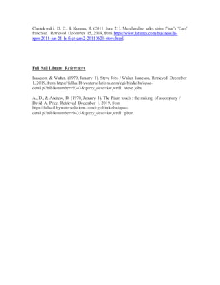 Chmielewski, D. C., & Keegan, R. (2011, June 21). Merchandise sales drive Pixar's 'Cars'
franchise. Retrieved December 15, 2019, from https://www.latimes.com/business/la-
xpm-2011-jun-21-la-fi-ct-cars2-20110621-story.html.
Full Sail Library References
Isaacson, & Walter. (1970, January 1). Steve Jobs / Walter Isaacson. Retrieved December
1, 2019, from https://fullsail.bywatersolutions.com/cgi-bin/koha/opac-
detail.pl?biblionumber=9343&query_desc=kw,wrdl: steve jobs.
A., D., & Andrew, D. (1970, January 1). The Pixar touch : the making of a company /
David A. Price. Retrieved December 1, 2019, from
https://fullsail.bywatersolutions.com/cgi-bin/koha/opac-
detail.pl?biblionumber=9435&query_desc=kw,wrdl: pixar.
 