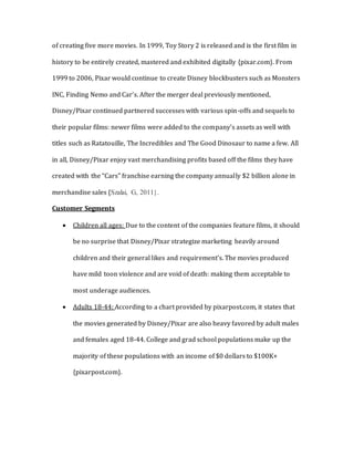 of creating five more movies. In 1999, Toy Story 2 is released and is the first film in
history to be entirely created, mastered and exhibited digitally {pixar.com}. From
1999 to 2006, Pixar would continue to create Disney blockbusters such as Monsters
INC, Finding Nemo and Car’s. After the merger deal previously mentioned,
Disney/Pixar continued partnered successes with various spin-offs and sequels to
their popular films: newer films were added to the company’s assets as well with
titles such as Ratatouille, The Incredibles and The Good Dinosaur to name a few. All
in all, Disney/Pixar enjoy vast merchandising profits based off the films they have
created with the “Cars” franchise earning the company annually $2 billion alone in
merchandise sales {Szalai, G, 2011}.
Customer Segments
 Children all ages: Due to the content of the companies feature films, it should
be no surprise that Disney/Pixar strategize marketing heavily around
children and their general likes and requirement’s. The movies produced
have mild toon violence and are void of death: making them acceptable to
most underage audiences.
 Adults 18-44: According to a chart provided by pixarpost.com, it states that
the movies generated by Disney/Pixar are also heavy favored by adult males
and females aged 18-44. College and grad school populations make up the
majority of these populations with an income of $0 dollars to $100K+
{pixarpost.com}.
 