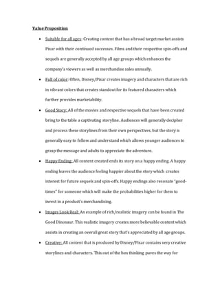 Value Proposition
 Suitable for all ages: Creating content that has a broad target market assists
Pixar with their continued successes. Films and their respective spin-offs and
sequels are generally accepted by all age groups which enhances the
company’s viewers as well as merchandise sales annually.
 Full of color: Often, Disney/Pixar creates imagery and characters that are rich
in vibrant colors that creates standout for its featured characters which
further provides marketability.
 Good Story: All of the movies and respective sequels that have been created
bring to the table a captivating storyline. Audiences will generally decipher
and process these storylines from their own perspectives, but the story is
generally easy to follow and understand which allows younger audiences to
grasp the message and adults to appreciate the adventure.
 Happy Ending: All content created ends its story on a happy ending. A happy
ending leaves the audience feeling happier about the story which creates
interest for future sequels and spin-offs. Happy endings also resonate “good-
times” for someone which will make the probabilities higher for them to
invest in a product’s merchandising.
 Images Look Real: An example of rich/realistic imagery can be found in The
Good Dinosaur. This realistic imagery creates more believable content which
assists in creating an overall great story that’s appreciated by all age groups.
 Creative: All content that is produced by Disney/Pixar contains very creative
storylines and characters. This out of the box thinking paves the way for
 
