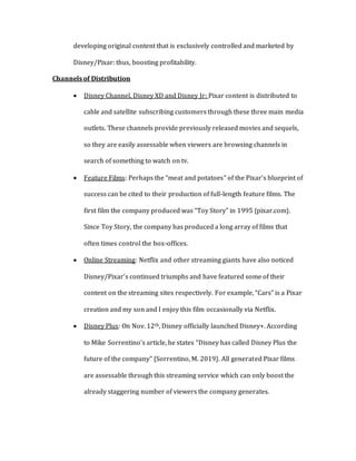 developing original content that is exclusively controlled and marketed by
Disney/Pixar: thus, boosting profitability.
Channels of Distribution
 Disney Channel, Disney XD and Disney Jr: Pixar content is distributed to
cable and satellite subscribing customers through these three main media
outlets. These channels provide previously released movies and sequels,
so they are easily assessable when viewers are browsing channels in
search of something to watch on tv.
 Feature Films: Perhaps the “meat and potatoes” of the Pixar’s blueprint of
success can be cited to their production of full-length feature films. The
first film the company produced was “Toy Story” in 1995 {pixar.com}.
Since Toy Story, the company has produced a long array of films that
often times control the box-offices.
 Online Streaming: Netflix and other streaming giants have also noticed
Disney/Pixar’s continued triumphs and have featured some of their
content on the streaming sites respectively. For example, “Cars” is a Pixar
creation and my son and I enjoy this film occasionally via Netflix.
 Disney Plus: On Nov. 12th, Disney officially launched Disney+. According
to Mike Sorrentino’s article, he states “Disney has called Disney Plus the
future of the company” {Sorrentino, M. 2019}. All generated Pixar films
are assessable through this streaming service which can only boost the
already staggering number of viewers the company generates.
 