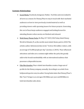 Customer Relationships
 Social Media: Facebook, Instagram, Twitter, YouTube and even Linked In
all serve as a means for Disney/Pixar to stay in touch with their marketed
audiences on how to view previously created material as well as
providing viewers with upcoming teasers for future projects. Generating
this sort of buzz keeps audiences engaged and looking forward to
attending theaters when movies are finished and released.
 Walt Disney Theme Parks: On May 23rd 2019, USA Today listed Disney
World in Orlando, FL as the worlds most visited theme park in 2018. The
articles author Adrienne Jordan wrote “ It drew 18.6 million visitors, with
an average of 51,000 people per day” { Jordan, A. 2019}. Pixar influenced
attractions and rides are a common sight within the park, this greatly
adds to the brands marketability with an international audience that
possesses a disposable income.
 Film Merchandise: Pixar related merchandise creates a huge sum of
profits for the Disney company annually. According to an article from
hollywoodreporter.com, its author Georg Szalai states that Disney/Pixar’s
film “Cars” brings in an average of $2 Billion per year and $8 Billion in
total merchandise sales alone.
 