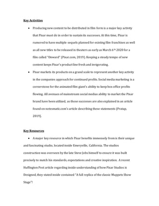 Key Activities
 Producing new content to be distributed in film form is a major key activity
that Pixar must do in order to sustain its successes. At this time, Pixar is
rumored to have multiple sequels planned for existing film franchises as well
as all new titles to be released in theaters as early as March 6th 2020 for a
film called “Onward” (Pixar.com, 2019). Keeping a steady tempo of new
content keeps Pixar’s product line fresh and invigorating.
 Pixar markets its products on a grand scale to represent another key activity
in the companies approach for continued profits. Social media marketing is a
cornerstone for the animated film giant’s ability to keep box office profits
flowing. All avenues of mainstream social medias ability to market the Pixar
brand have been utilized, as those successes are also explained in an article
found on notesmatic.com’s article describing these statements (Pratap,
2019).
Key Resources
 A major key resource in which Pixar benefits immensely from is their unique
and fascinating studio, located inside Emeryville, California. The studios
construction was overseen by the late Steve Jobs himself to ensure it was built
precisely to match his standards, expectations and creative inspiration. A recent
Huffington Post article regarding inside understanding of how Pixar Studios is
Designed, they stated inside contained “A full replica of the classic Muppets Show
Stage”!
 