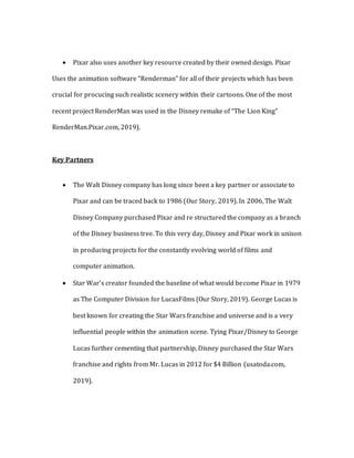  Pixar also uses another key resource created by their owned design. Pixar
Uses the animation software “Renderman” for all of their projects which has been
crucial for procucing such realistic scenery within their cartoons. One of the most
recent project RenderMan was used in the Disney remake of “The Lion King”
RenderMan.Pixar.com, 2019).
Key Partners
 The Walt Disney company has long since been a key partner or associate to
Pixar and can be traced back to 1986 (Our Story, 2019). In 2006, The Walt
Disney Company purchased Pixar and re structured the company as a branch
of the Disney business tree. To this very day, Disney and Pixar work in unison
in producing projects for the constantly evolving world of films and
computer animation.
 Star War’s creator founded the baseline of what would become Pixar in 1979
as The Computer Division for LucasFilms (Our Story, 2019). George Lucas is
best known for creating the Star Wars franchise and universe and is a very
influential people within the animation scene. Tying Pixar/Disney to George
Lucas further cementing that partnership, Disney purchased the Star Wars
franchise and rights from Mr. Lucas in 2012 for $4 Billion (usatoda.com,
2019).
 