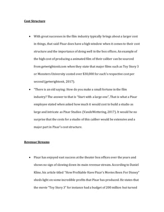 Cost Structure
 With great successes in the film industry typically brings about a larger cost
in things, that said Pixar does have a high window when it comes to their cost
structure and the importance of doing well in the box offices. An example of
the high cost of producing a animated film of their caliber can be sourced
from getwrightonit.com when they state that major films such as Toy Story 3
or Monsters University costed over $30,000 for each’s respective cost per
second (getwrightonit, 2017).
 “There is an old saying: How do you make a small fortune in the film
industry? The answer to that is “Start with a large one”, That is what a Pixar
employee stated when asked how much it would cost to build a studio as
large and intricate as Pixar Studios (VandeWettering, 2017). It would be no
surprise that the costs for a studio of this caliber would be extensive and a
major part in Pixar’s cost structure.
Revenue Streams
 Pixar has enjoyed vast success at the theater box offices over the years and
shows no sign of slowing down its main revenue stream. According to Daniel
Kline, his article titled “How Profitable Have Pixar’s Movies Been For Disney”
sheds light on some incredible profits that Pixar has produced. He states that
the movie “Toy Story 3” for instance had a budget of 200 million but turned
 