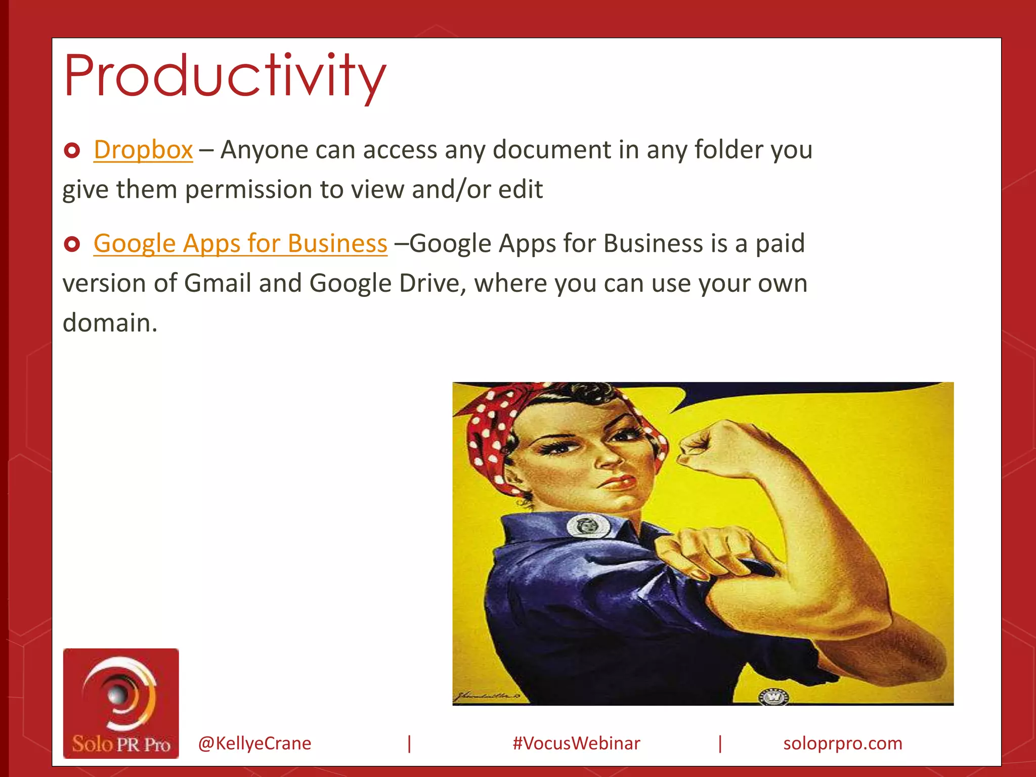 Productivity 
 Dropbox – Anyone can access any document in any folder you 
give them permission to view and/or edit 
 Google Apps for Business –Google Apps for Business is a paid 
version of Gmail and Google Drive, where you can use your own 
domain. 
@KellyeCrane | #VocusWebinar | soloprpro.com 
 