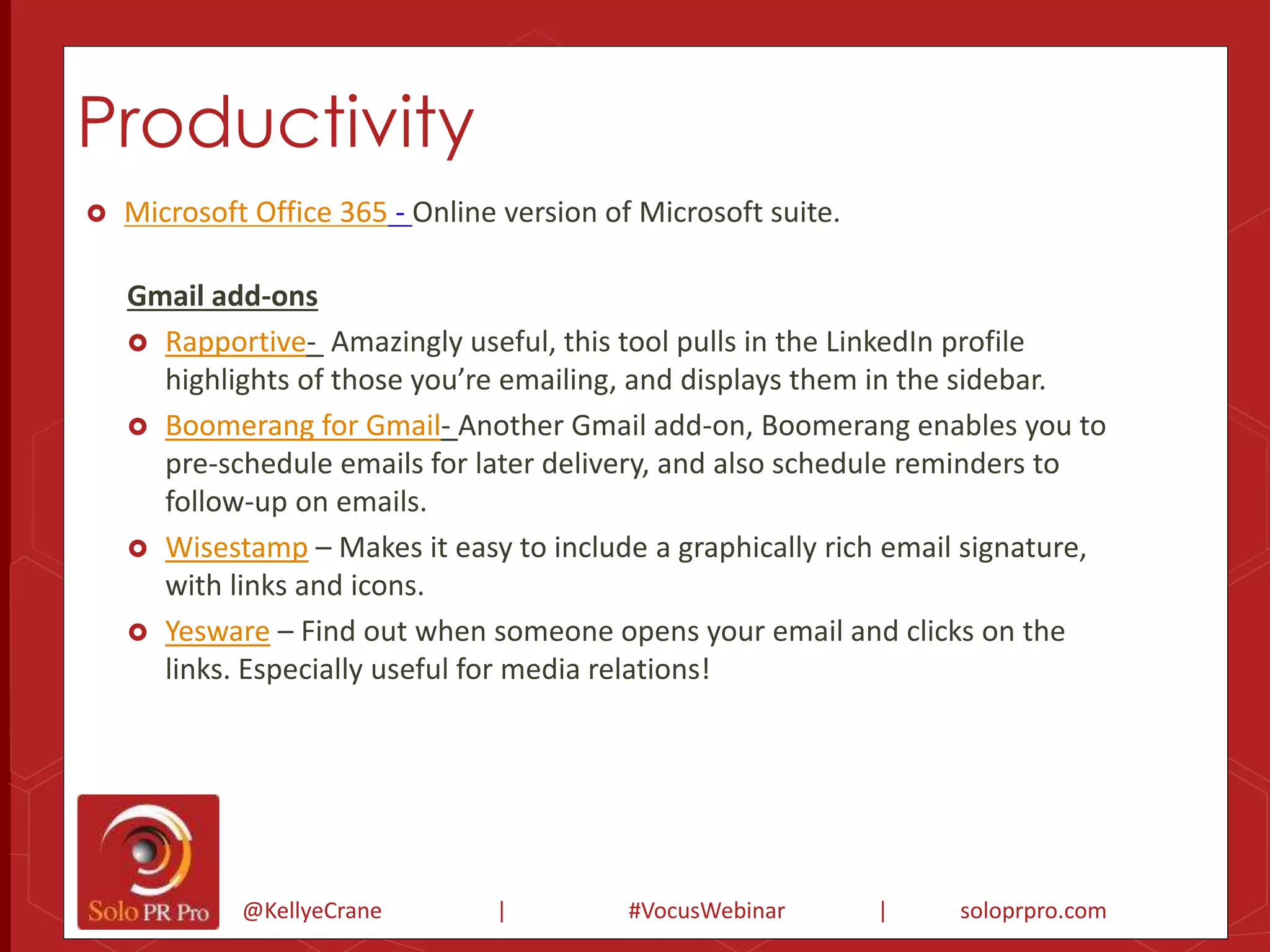 Productivity 
 Microsoft Office 365 - Online version of Microsoft suite. 
Gmail add-ons 
 Rapportive- Amazingly useful, this tool pulls in the LinkedIn profile 
highlights of those you’re emailing, and displays them in the sidebar. 
 Boomerang for Gmail- Another Gmail add-on, Boomerang enables you to 
pre-schedule emails for later delivery, and also schedule reminders to 
follow-up on emails. 
 Wisestamp – Makes it easy to include a graphically rich email signature, 
with links and icons. 
 Yesware – Find out when someone opens your email and clicks on the 
links. Especially useful for media relations! 
@KellyeCrane | #VocusWebinar | soloprpro.com 
 