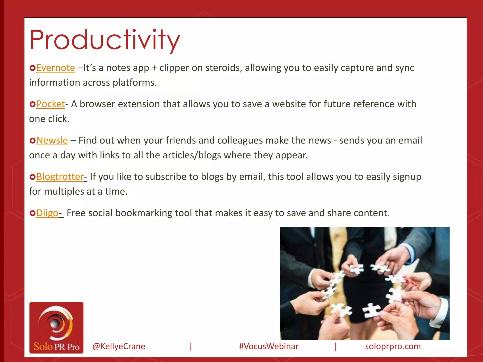 Productivity 
Evernote –It’s a notes app + clipper on steroids, allowing you to easily capture and sync 
information across platforms. 
Pocket- A browser extension that allows you to save a website for future reference with 
one click. 
Newsle – Find out when your friends and colleagues make the news - sends you an email 
once a day with links to all the articles/blogs where they appear. 
Blogtrotter- If you like to subscribe to blogs by email, this tool allows you to easily signup 
for multiples at a time. 
Diigo- Free social bookmarking tool that makes it easy to save and share content. 
@KellyeCrane | #VocusWebinar | soloprpro.com 
 