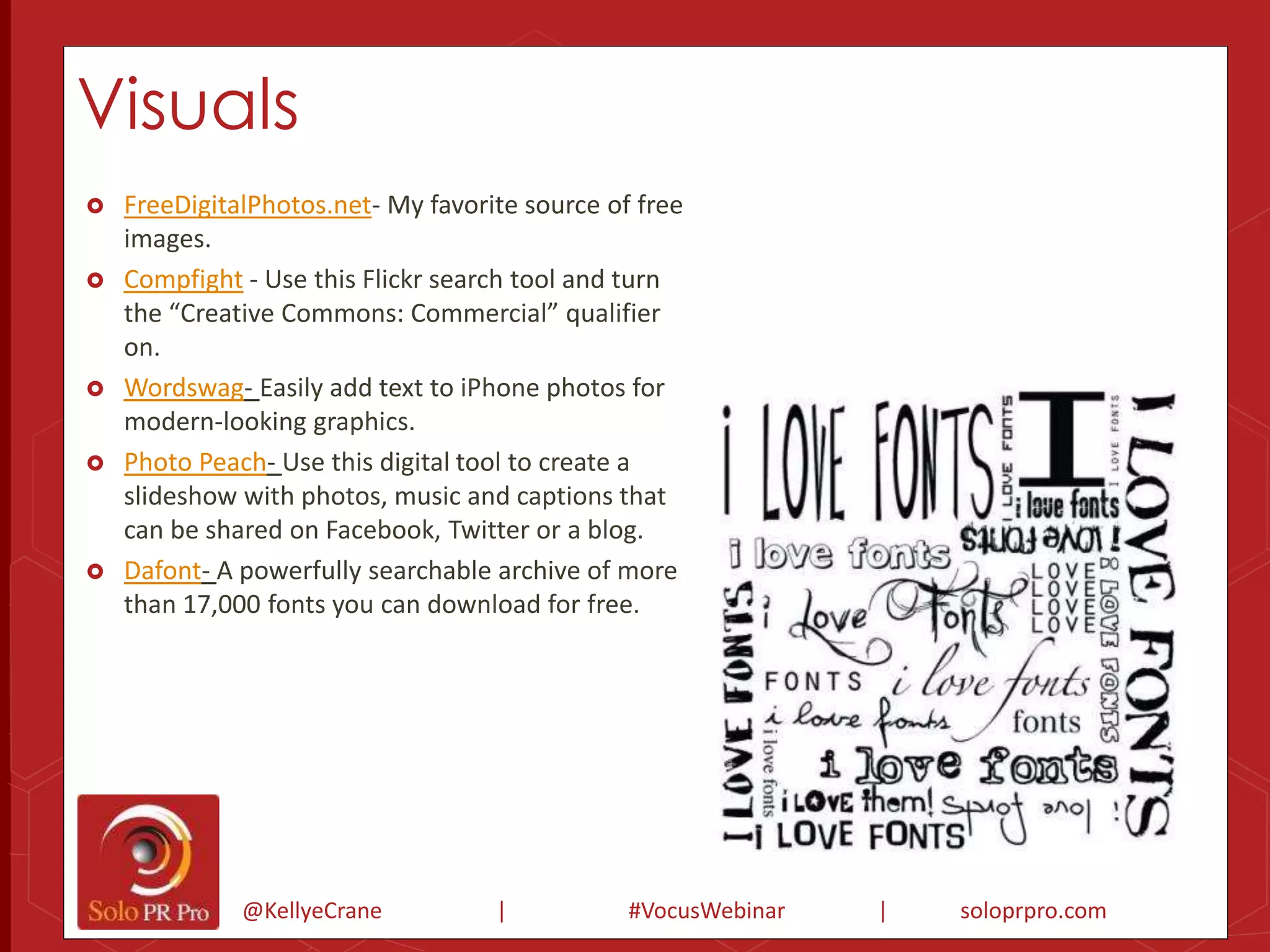 Visuals 
 FreeDigitalPhotos.net- My favorite source of free 
@KellyeCrane | #VocusWebinar | soloprpro.com 
images. 
 Compfight - Use this Flickr search tool and turn 
the “Creative Commons: Commercial” qualifier 
on. 
 Wordswag- Easily add text to iPhone photos for 
modern-looking graphics. 
 Photo Peach- Use this digital tool to create a 
slideshow with photos, music and captions that 
can be shared on Facebook, Twitter or a blog. 
 Dafont- A powerfully searchable archive of more 
than 17,000 fonts you can download for free. 
 